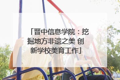 晋中信息学院：挖掘地方非遗之美 创新学校美育工作