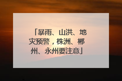暴雨、山洪、地灾预警，株洲、郴州、永州要注意