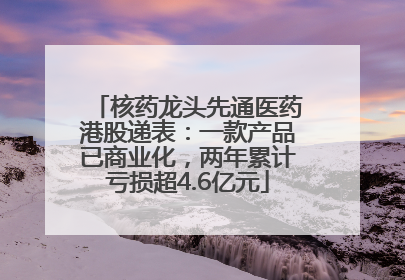 核药龙头先通医药港股递表：一款产品已商业化，两年累计亏损超4.6亿元