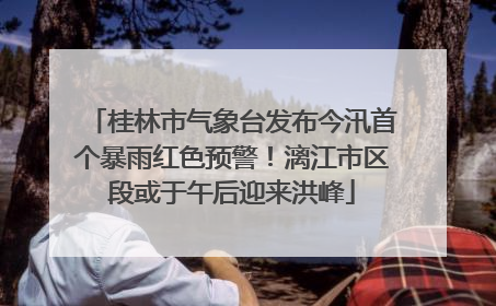 桂林市气象台发布今汛首个暴雨红色预警！漓江市区段或于午后迎来洪峰