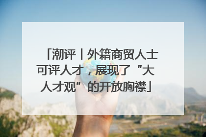 潮评丨外籍商贸人士可评人才，展现了“大人才观”的开放胸襟