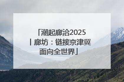 潮起廊洽2025丨廊坊：链接京津冀 面向全世界