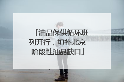 油品保供循环班列开行，填补北京阶段性油品缺口