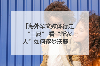 海外华文媒体行走“三夏” 看“新农人”如何逐梦沃野