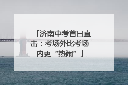 济南中考首日直击：考场外比考场内更“热闹”
