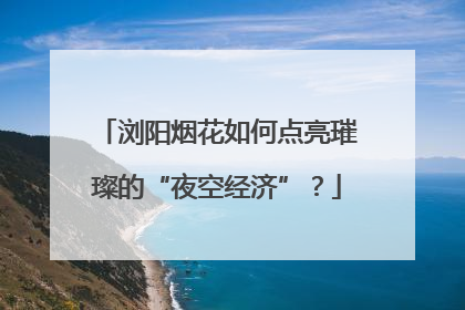 浏阳烟花如何点亮璀璨的“夜空经济”？