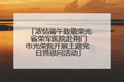 浓情端午致敬荣光 省荣军医院赴荆门市光荣院开展主题党日暨慰问活动