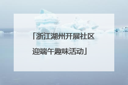 浙江湖州开展社区迎端午趣味活动