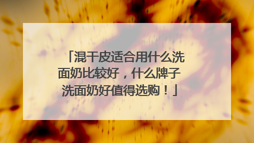 混干皮适合用什么洗面奶比较好，什么牌子洗面奶好值得选购！