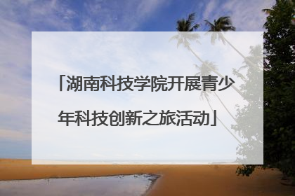 湖南科技学院开展青少年科技创新之旅活动