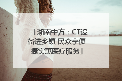 湖南中方：CT设备进乡镇 民众享便捷实惠医疗服务