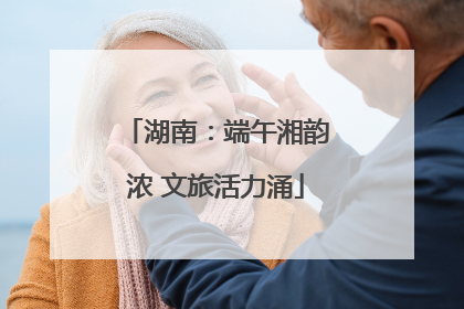 湖南：端午湘韵浓 文旅活力涌