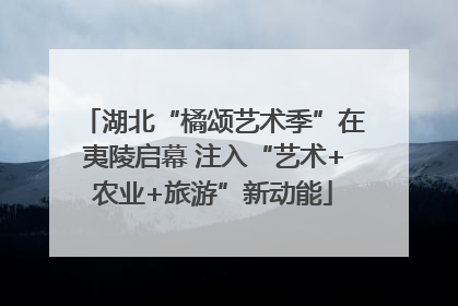 湖北“橘颂艺术季”在夷陵启幕 注入“艺术+农业+旅游”新动能