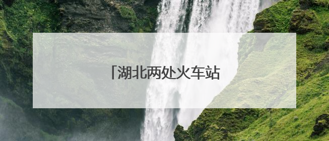 湖北两处火车站，正式更名！