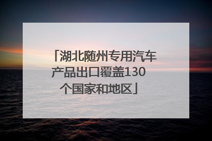 湖北随州专用汽车产品出口覆盖130个国家和地区