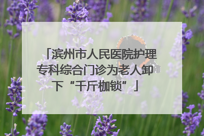 滨州市人民医院护理专科综合门诊为老人卸下“千斤枷锁”