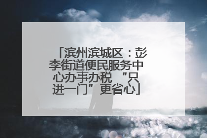 滨州滨城区：彭李街道便民服务中心办事办税 “只进一门”更省心