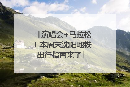 演唱会+马拉松！本周末沈阳地铁出行指南来了