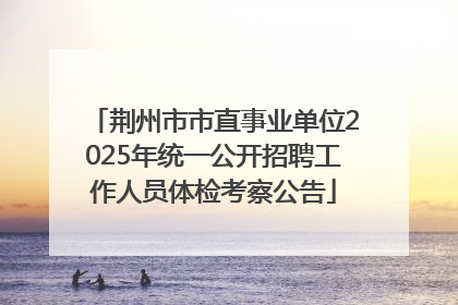 荆州市市直事业单位2025年统一公开招聘工作人员体检考察公告