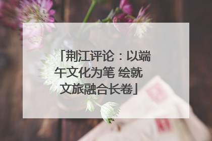 荆江评论：以端午文化为笔 绘就文旅融合长卷