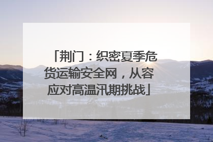 荆门：织密夏季危货运输安全网，从容应对高温汛期挑战