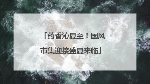 药香沁夏至！国风市集迎接盛夏来临