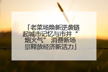 老菜场焕新逆袭链起城市记忆与市井“烟火气” 消费新场景释放经济新活力