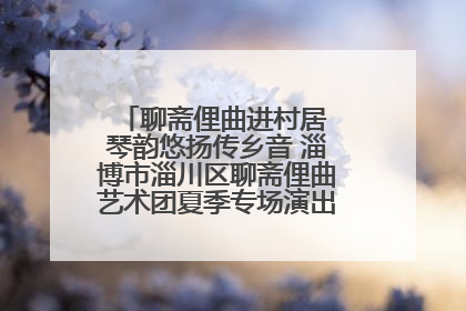 聊斋俚曲进村居 琴韵悠扬传乡音 淄博市淄川区聊斋俚曲艺术团夏季专场演出在杏园子村举行