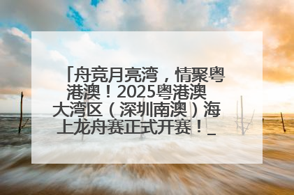 舟竞月亮湾，情聚粤港澳！2025粤港澳大湾区（深圳南澳）海上龙舟赛正式开赛！_深圳新闻网