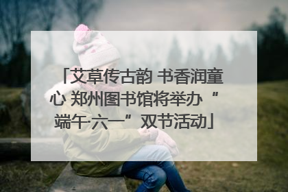 艾草传古韵 书香润童心 郑州图书馆将举办“端午·六一”双节活动