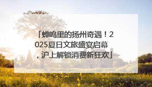 蝉鸣里的扬州奇遇！2025夏日文旅盛宴启幕，沪上解锁消费新狂欢