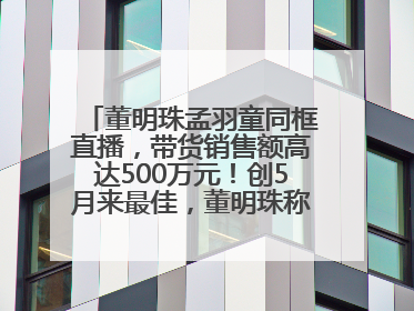 董明珠孟羽童同框直播，带货销售额高达500万元！创5月来最佳，董明珠称孟羽童离开时“犯了很大的错”