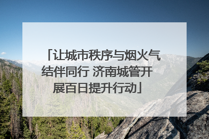 让城市秩序与烟火气结伴同行 济南城管开展百日提升行动