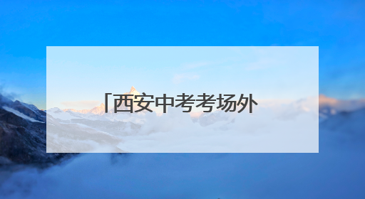 西安中考考场外 老师用爱与坚守为学生编织守护网
