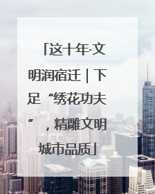 这十年·文明润宿迁｜下足“绣花功夫”，精雕文明城市品质