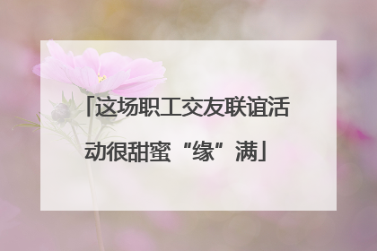 这场职工交友联谊活动很甜蜜“缘”满