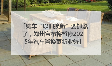购车“以旧换新”要抓紧了，郑州宣布将暂停2025年汽车置换更新业务