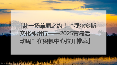 赴一场草原之约！“鄂尔多斯文化神州行——2025青岛活动周”在奥帆中心拉开帷幕