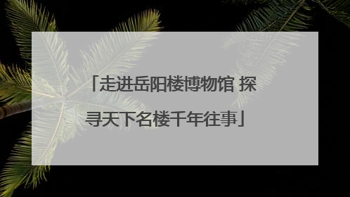 走进岳阳楼博物馆 探寻天下名楼千年往事