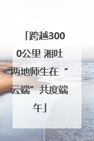 跨越3000公里 湘吐两地师生在“云端”共度端午