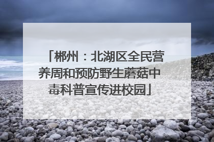 郴州：北湖区全民营养周和预防野生蘑菇中毒科普宣传进校园