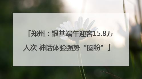 郑州：银基端午迎客15.8万人次 神话体验强势“圈粉”