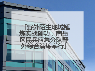 野外陌生地域锤炼实战硬功，南岳区民兵应急分队野外综合演练举行