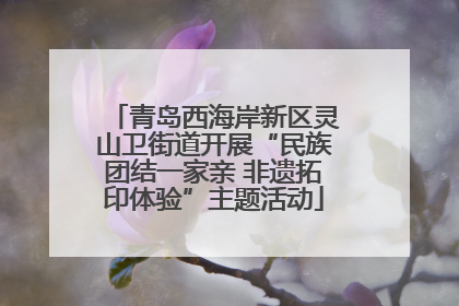 青岛西海岸新区灵山卫街道开展“民族团结一家亲 非遗拓印体验”主题活动
