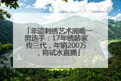 非遗刺绣艺术周唯一男选手：17年绣龄家传三代，年销200万，将试水直播