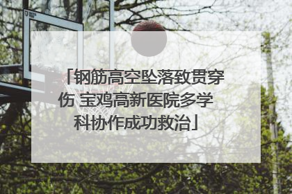 钢筋高空坠落致贯穿伤 宝鸡高新医院多学科协作成功救治