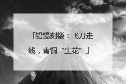 铅锡刻镂：飞刀走线，青铜“生花”