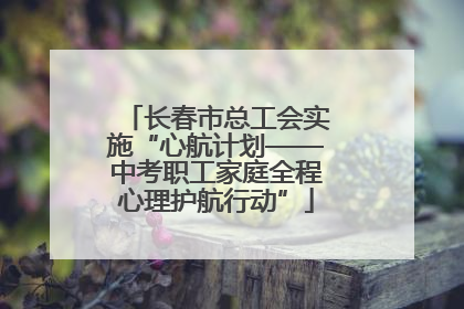 长春市总工会实施“心航计划——中考职工家庭全程心理护航行动”