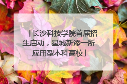 长沙科技学院首届招生启动，星城新添一所应用型本科高校