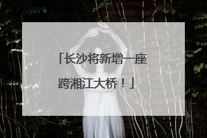 长沙将新增一座跨湘江大桥！